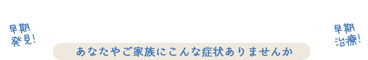 こんなときはお早めにご相談ください。脳神経疾患の早期発見 あなたやご家族にこんな症状ありませんか？