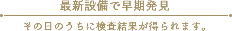 最新設備で早期発見 その日のうちに検査結果が得られます。