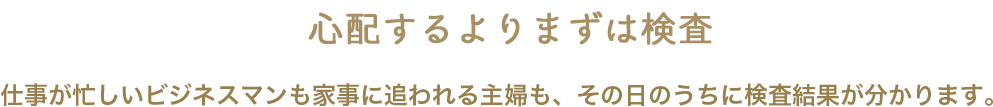 心配するよりまずは検査 仕事が忙しいビジネスマンも家事に追われる主婦も、その日のうちに検査結果が分かります。