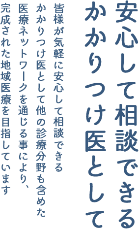 安心して相談できるかかりつけ医として　皆様が気軽に安心して相談できるかかりつけ医として他の診療分野も含めた医療ネットワークを通じる事により、完成された地域医療を目指しています